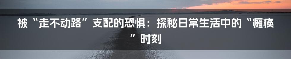 被“走不动路”支配的恐惧：探秘日常生活中的“瘫痪”时刻