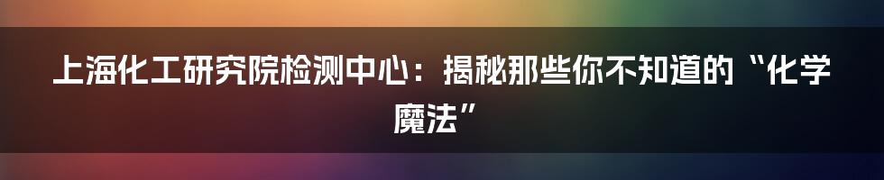 上海化工研究院检测中心：揭秘那些你不知道的“化学魔法”