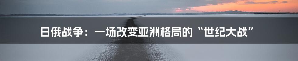 日俄战争:一场改变亚洲格局的“世纪大战”