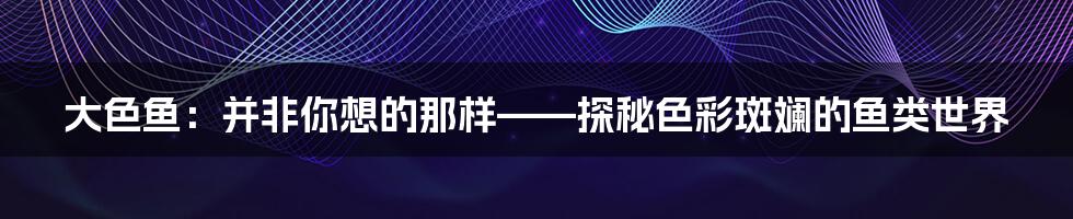 大色鱼:并非你想的那样——探秘色彩斑斓的鱼类世界