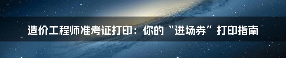 造价工程师准考证打印:你的“进场券”打印指南