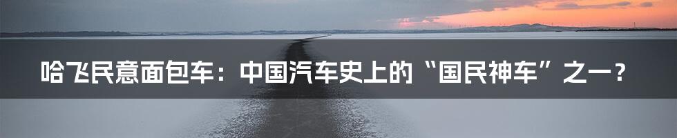 哈飞民意面包车：中国汽车史上的“国民神车”之一？