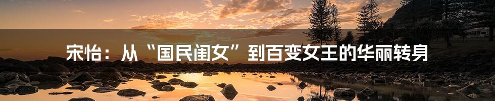 宋怡:从“国民闺女”到百变女王的华丽转身