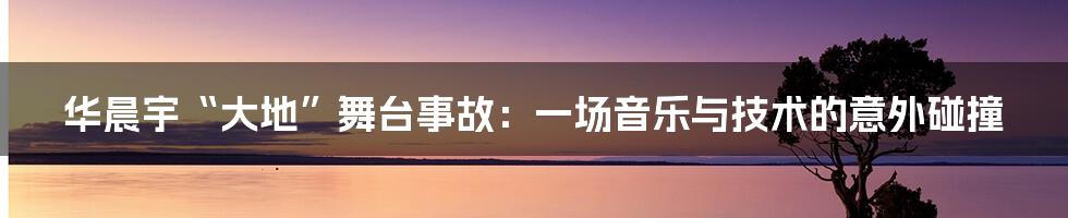 华晨宇“大地”舞台事故:一场音乐与技术的意外碰撞