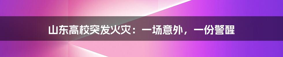 山东高校突发火灾：一场意外，一份警醒