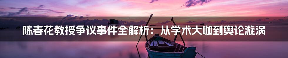 陈春花教授争议事件全解析:从学术大咖到舆论漩涡