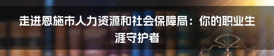 走进恩施市人力资源和社会保障局:你的职业生涯守护者