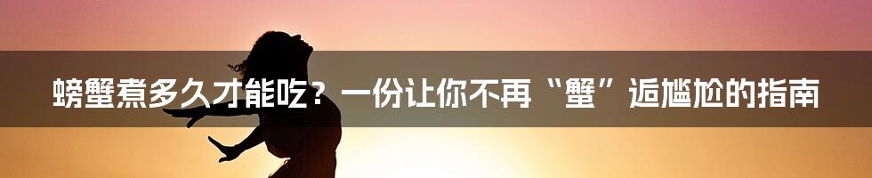 螃蟹煮多久才能吃?一份让你不再“蟹”逅尴尬的指南
