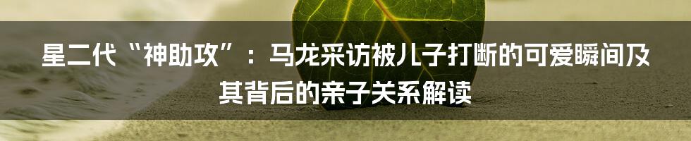 星二代“神助攻”：马龙采访被儿子打断的可爱瞬间及其背后的亲子关系解读