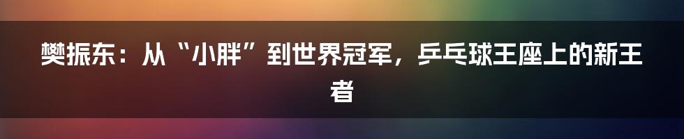 樊振东:从“小胖”到世界冠军,乒乓球王座上的新王者