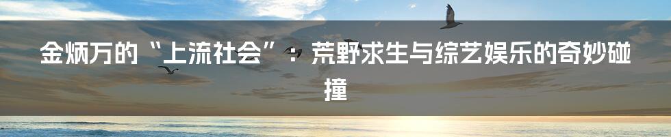 金炳万的“上流社会”:荒野求生与综艺娱乐的奇妙碰撞