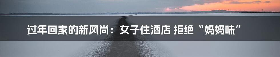 过年回家的新风尚:女子住酒店 拒绝“妈妈味”