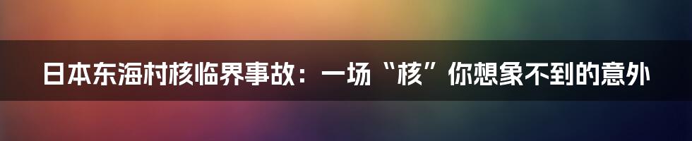 日本东海村核临界事故:一场“核”你想象不到的意外