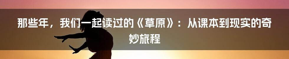 那些年,我们一起读过的《草原》:从课本到现实的奇妙旅程
