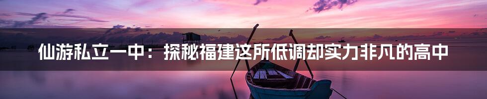 仙游私立一中:探秘福建这所低调却实力非凡的高中