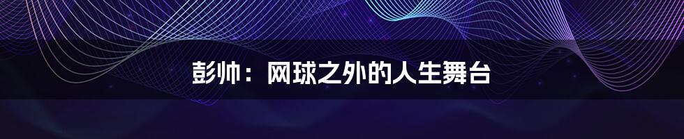 彭帅:网球之外的人生舞台