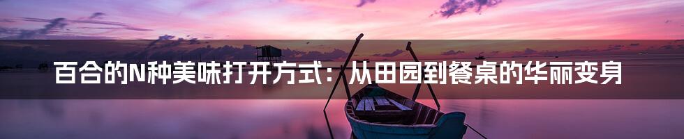 百合的N种美味打开方式：从田园到餐桌的华丽变身