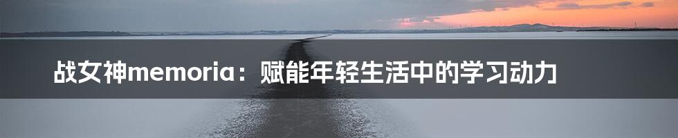 战女神memoria:赋能年轻生活中的学习动力