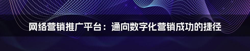 网络营销推广平台:通向数字化营销成功的捷径