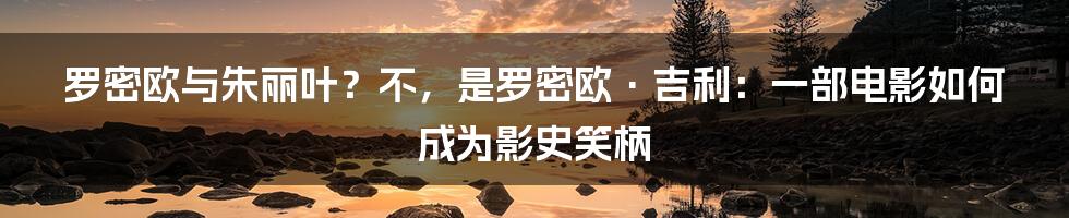 罗密欧与朱丽叶？不，是罗密欧·吉利：一部电影如何成为影史笑柄