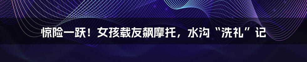 惊险一跃!女孩载友飙摩托,水沟“洗礼”记
