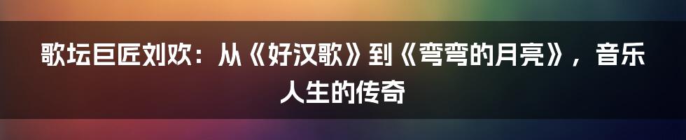 歌坛巨匠刘欢:从《好汉歌》到《弯弯的月亮》,音乐人生的传奇