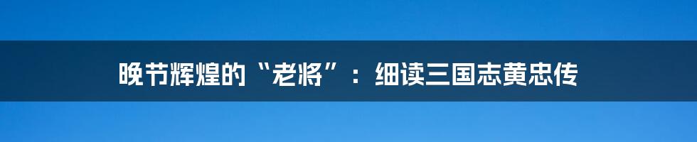 晚节辉煌的“老将”:细读三国志黄忠传