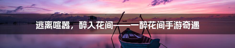 逃离喧嚣,醉入花间——一醉花间手游奇遇