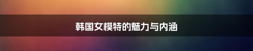 韩国女模特的魅力与内涵