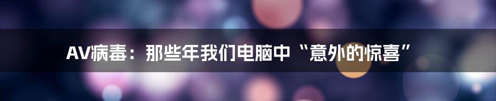 AV病毒：那些年我们电脑中“意外的惊喜”