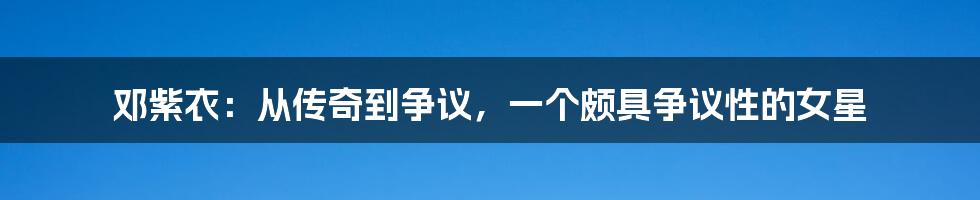 邓紫衣:从传奇到争议,一个颇具争议性的女星