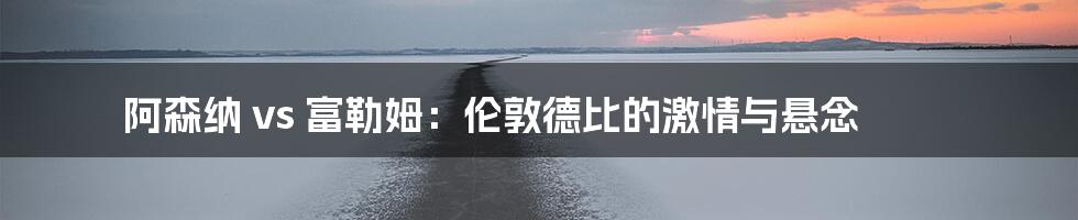 阿森纳 vs 富勒姆:伦敦德比的激情与悬念