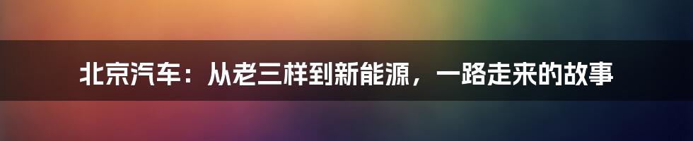 北京汽车:从老三样到新能源,一路走来的故事