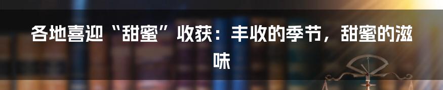 各地喜迎“甜蜜”收获:丰收的季节,甜蜜的滋味