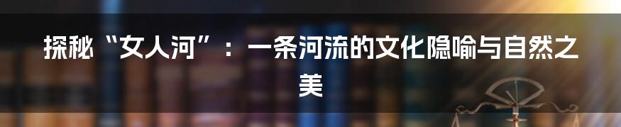 探秘“女人河”:一条河流的文化隐喻与自然之美