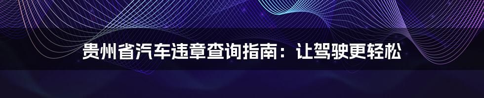贵州省汽车违章查询指南:让驾驶更轻松
