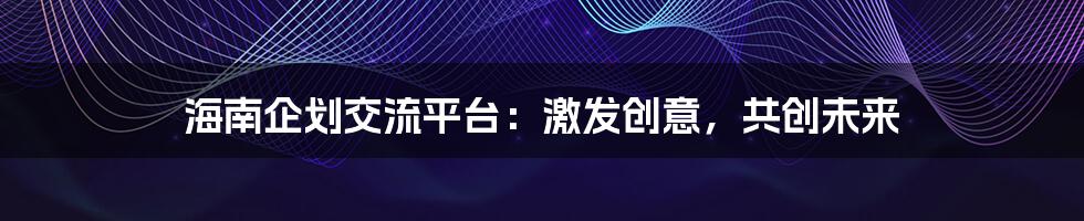 海南企划交流平台：激发创意，共创未来