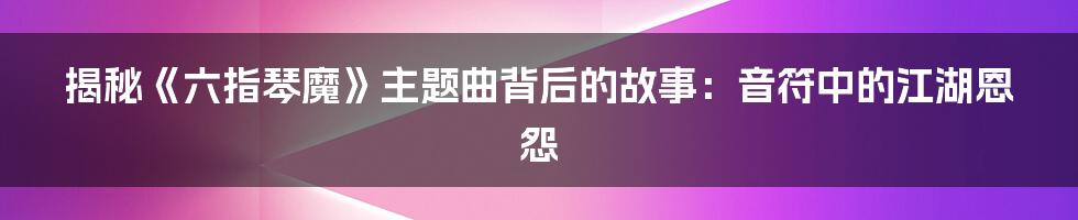 揭秘《六指琴魔》主题曲背后的故事:音符中的江湖恩怨