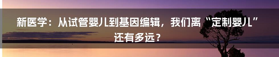 新医学：从试管婴儿到基因编辑，我们离“定制婴儿”还有多远？
