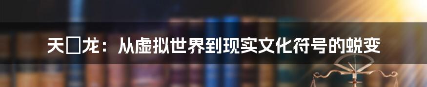 天廻龙：从虚拟世界到现实文化符号的蜕变