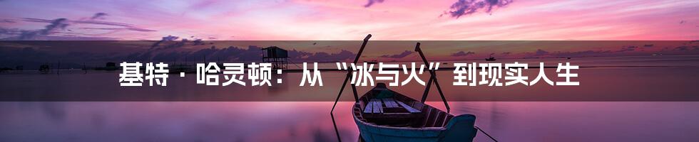 基特·哈灵顿:从“冰与火”到现实人生