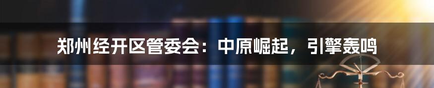郑州经开区管委会:中原崛起,引擎轰鸣