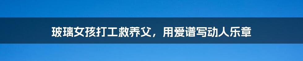 玻璃女孩打工救养父,用爱谱写动人乐章