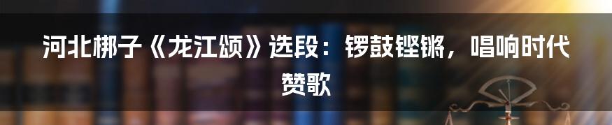 河北梆子《龙江颂》选段:锣鼓铿锵,唱响时代赞歌