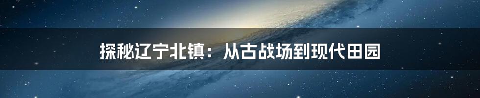 探秘辽宁北镇:从古战场到现代田园