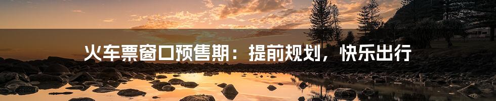 火车票窗口预售期:提前规划,快乐出行