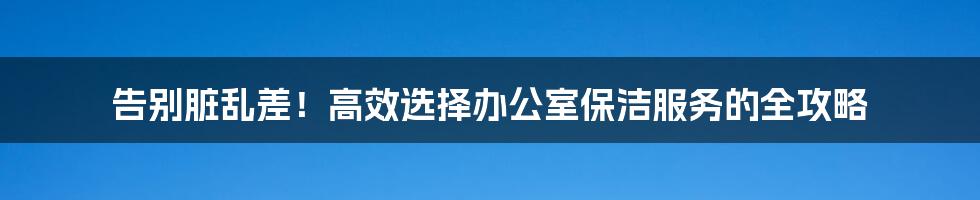 告别脏乱差!高效选择办公室保洁服务的全攻略
