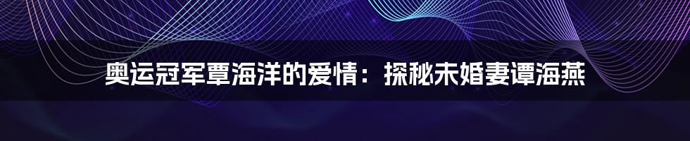 奥运冠军覃海洋的爱情:探秘未婚妻谭海燕