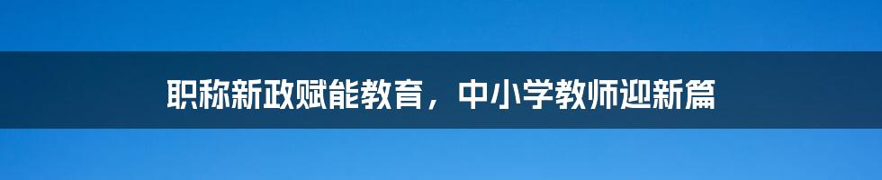 职称新政赋能教育,中小学教师迎新篇