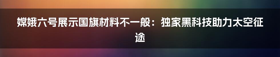 嫦娥六号展示国旗材料不一般：独家黑科技助力太空征途